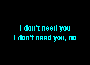 I don't need you

I don't need you, no