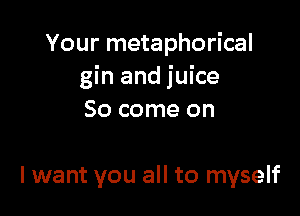 Your metaphorical
gin and juice

So come on

I want you all to myself