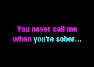 You never call me

when you're sober...