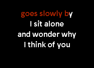 goes slowly by
I sit alone

and wonder why
lthink of you