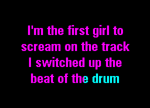 I'm the first girl to
scream on the track

I switched up the
heat of the drum