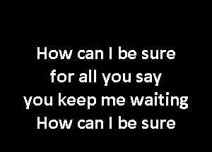 How can I be sure

for all you say
you keep me waiting
How can I be sure