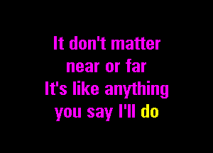 It don't matter
near or far

It's like anything
you say I'll do