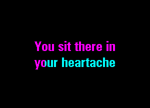 You sit there in

your heartache