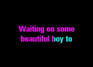 Waiting on some

beautiful boy to