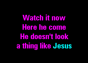 Watch it now
Here he come

He doesn't look
a thing like Jesus