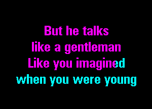 But he talks
like a gentleman

Like you imagined
when you were young