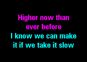 Higher now than
ever before

I know we can make
it if we take it slow