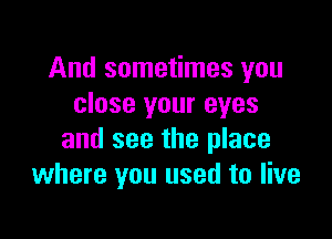 And sometimes you
close your eyes

and see the place
where you used to live