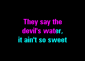 They say the

devil's water,
it ain't so sweet