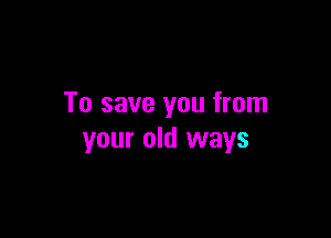 To save you from

your old ways