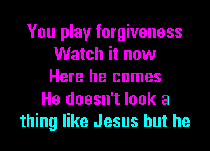 You play forgiveness
Watch it now

Here he comes
He doesn't look a
thing like Jesus but he