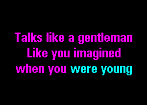 Talks like a gentleman

Like you imagined
when you were young