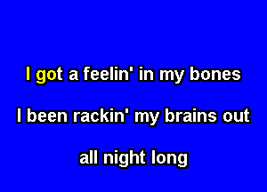 I got a feelin' in my bones

I been rackin' my brains out

all night long
