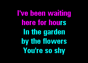 I've been waiting
here for hours

In the garden
by the flowers
You're so shy