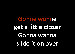 Gonna wanna

get a little closer
Gonna wanna
slide it on over