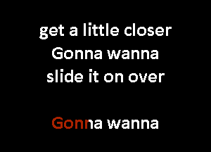 get a little closer
Gonna wanna

slide it on over

Gonna wanna