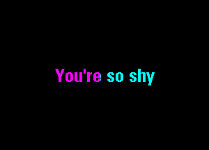 You're so shy