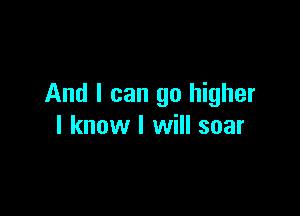 And I can go higher

I know I will soar