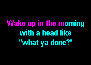 Wake up in the morning

with a head like
what ya done?