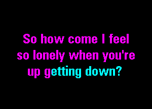 So how come I feel

so lonely when you're
up getting down?