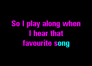 So I play along when

I hear that
favourite song