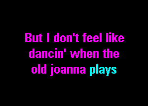 But I don't feel like

dancin' when the
old ioanna plays