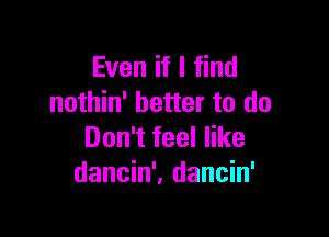 Even if I find
nothin' better to do

Don't feel like
dancin'. dancin'
