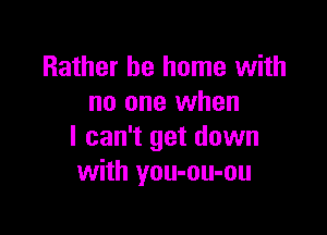 Rather be home with
no one when

I can't get down
with you-ou-ou