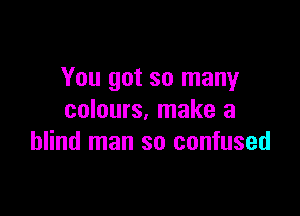 You got so many

colours, make a
blind man so confused