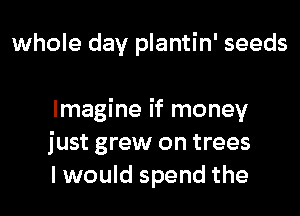 whole day plantin' seeds

Imagine if money
just grew on trees
I would spend the