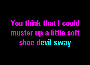 You think that I could

muster up a little soft
shoe devil sway