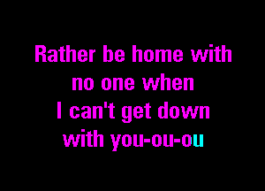 Rather be home with
no one when

I can't get down
with you-ou-ou