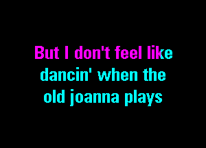 But I don't feel like

dancin' when the
old ioanna plays