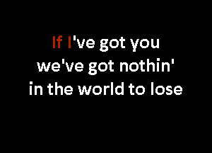 If I've got you
we've got nothin'

in the world to lose