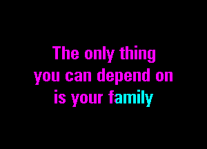 The only thing

you can depend on
is your family