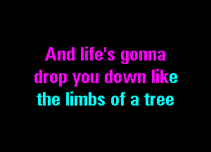 And life's gonna

drop you down like
the limbs of a tree