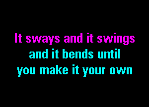 It sways and it swings

and it bends until
you make it your own