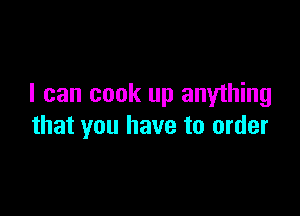 I can cook up anything

that you have to order