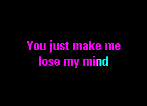 You just make me

lose my mind