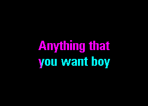 Anything that

you want boy