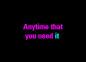 Anytime that

you need it