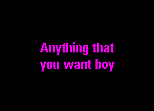 Anything that

you want boy