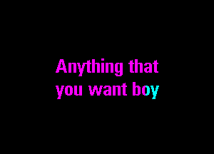 Anything that

you want boy