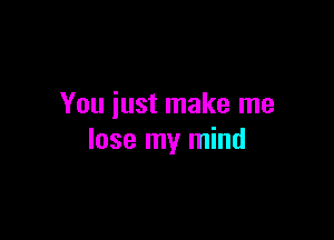 You just make me

lose my mind