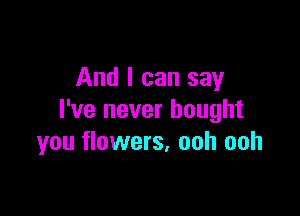 And I can say

I've never bought
you flowers, ooh ooh