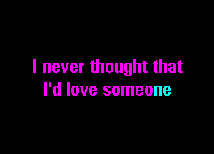 I never thought that

I'd love someone