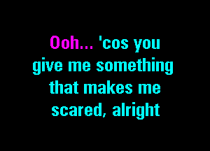 Ooh... 'cos you
give me something

that makes me
scared, alright