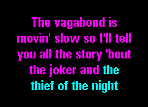 The vagahond is
movin' slow so I'll tell

you all the story 'hout
the ioker and the
thief of the night