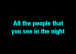 All the people that

you see in the night